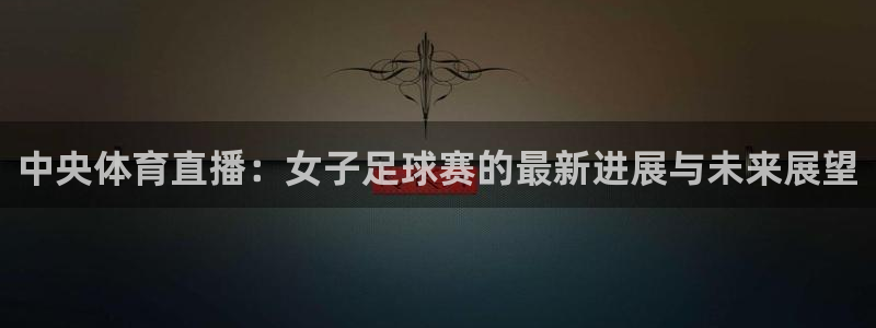 中央体育直播：女子足球赛的最新进展与未来展望