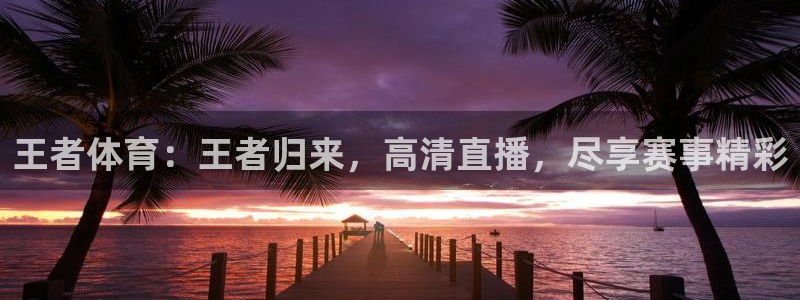 王者体育：王者归来，高清直播，尽享赛事精彩