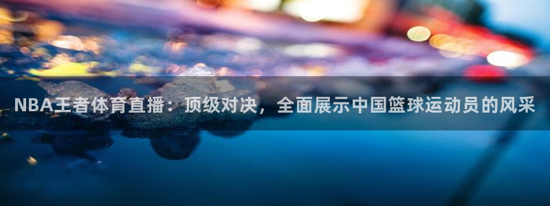 NBA王者体育直播：顶级对决，全面展示中国篮球运动员的风采
